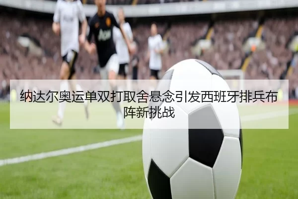 纳达尔奥运单双打取舍悬念引发西班牙排兵布阵新挑战